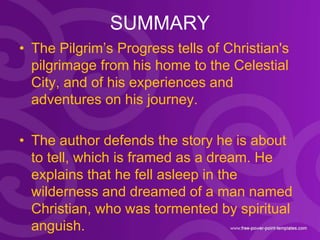 SUMMARY
• The Pilgrim’s Progress tells of Christian's
pilgrimage from his home to the Celestial
City, and of his experienc...