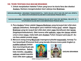 VIII. TEORI TENTANG DUA MACAM BRAHMAN
1. Untuk menjelaskan hakekat Tuhan yang turun ke dunia fana dan disebut
Avatara, Sankara mengemukakan teori adanya dua Brahman.
NIRGUNA-BRAHMAN = BRAHMAN TRANSCENDENTAL, TANPA WUJUD, SIFAT DAN CIRI, MUTLAK, SPIRITU-
AL, TIDAK DITUTUPI/DIKHAYALKAN MAYA DAN BUKAN PRODUK MAYA
SAGUNA-BRAHMAN = BRAHMAN IMMANENT DENGAN WUJUD SIFAT DAN CIRI MATERAIL, RELATIP, DI-
TUTUPI/DIKHAYALKAN MAYA DAN MERUPAKAN PRODUK MAYA
2. Para Avatara Tuhan adalah Saguna Brahman yang terwujud dari sifat alam
sattvam (kebaikan). Sedangkan para makhluk hidup (jiva) adalah Saguna
Brahman yang ter-wujud dari sifat alam alam rajas (kenafsuan) dan tamas
(kegelapan/kebodohan). Oleh karena sifat sattvam, rajas dan tamas adalah
unsur-unsur maya, maka baik para Avatara Tuhan maupun para jiva di du-
nia fana adalah produk maya.
3. Menurut orang-orang Mayavadi (=penganut pilsafat mayavada), konsep Tu-
han berpribadi (Personal God) yang berada dimana-mana pada tingkat vi-
suddha-sattvam (kebai-
ikan murni/spiritual) ada
lah kebodohan. Sebab,
kata mereka, visuddha-
sattvam adalah transfor
masi sifat alam sattvam
= SAGUNA BRAHMAN
www.narayanasmrti.com
 