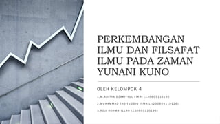 PERKEMBANGAN
ILMU DAN FILSAFAT
ILMU PADA ZAMAN
YUNANI KUNO
OLEH KELOMPOK 4
1 . M . A D I T YA D Z A K I Y Y U L F I K R I ( 2 3 0 6 0 511019 0 )
2 . M U H A M M A D TAQ I Y U D D I N I S M A I L ( 2 3 0 6 0 51101 2 6 )
3 . R O J I R O H M AT I L L A H ( 2 3 0 6 0 51101 9 6 )
 
