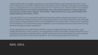 -Dalam istilah bahasa Inggris, philosophy, yang berarti filsafat, juga berasal dari kata Yunani
yaitu philosophia yang lazim diterjemahkan ke dalam bahasa tersebut sebagai cinta kearifan.
Menurut pengertiannya yang semula dari zaman Yunani Kuno itu, filsafat berarti cinta kearifan.
Jadi philosophia berarti cinta kepada kebijaksanaan atau cinta kepada kebenaran. Inggris philosophy
yang biasanya diterjemahkan sebagai “cinta kearifan”. Maksudnya semua orang yang berfilsafat akan
menjadi bijaksana dan disebut “filosuf”.
-Periode filsafat Yunani merupakan periode terpenting dalam sejarah peradaban manusia.
Hal ini disebabkan karena pada saat itu terjadi perubahan pola pikir mitosentris yaitu pola pikir
yang sangat mengandalkan mitos untuk menjelaskan fenomena alam. Pada saat itu, gempa
bumi bukanlah suatu fenomena biasa melainkan suatu fenomena di mana Dewa Bumi yang
sedang menggoyangkan kepalanya.
-Pada periode ini muncullah filosof pertama yang mengkaji tentang asal usul alam yaitu
Thales (624-546 SM). Pada masa itu, Ia mengatakan bahwa asal alam adalah air karena unsur
terpenting bagi setiap makhluk hidup adalah air.Kenapa kok air (Air dapat berubah menjadi
gas seperti uap dan benda padat seperti es, dan bumi ini juga berada di atas air)
ASAL USUL
 