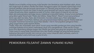 Filsafat muncul ketika orang-orang mulai berpikir dan berdiskusi akan keadaan alam, dunia,
dan lingkungan di sekitar mereka dan tidak menggantungkan diri kepada agama lagi untuk
mencari jawaban atas pertanyaan-pertanyaan ini. Banyak yang bertanya-tanya mengapa
ﬁlsafat muncul di Yunani dan tidak di daerah yang beradab lain kala itu seperti Babilonia,
Yudea (Israel) atau Mesir. Jawabannya ialah di Yunani, tidak seperti di daerah lain-lainnya
tidak ada kasta pendeta sehingga secara intelektual orang lebih bebas. Orang Yunani pertama
yang diberi gelar ﬁlosof ialah Thales dari Mileta. Tetapi ﬁlosof - ﬁlosof Yunani yang terbesar
tentu saja ialah Socrates, Plato, dan Aristoteles. Socrates adalah guru Plato sedangkan
Aristoteles adalah murid Plato. Bahkan ada yang berpendapat bahwa sejarah ﬁlsafat tidak lain
hanyalah “komentar-komentar karya Plato belaka”. Hal ini menunjukkan pengaruh Plato
yang sangat besar pada sejarah ﬁlsafat.
Thales, Plato dan Aristoteles ialah tokoh Yunani yang memiliki pandangan ilmu yang bersifat
ontologis (hakekat ilmu) dalam meletakkan dasar ilmu pengetahuan. Pada zaman Yunani
kuno ilmu dipandang sebagai bagian dari filsafat dan pada saat yang lain terpisah dari filsafat.
Pada masa ini orang tidak memisahkan ilmu dan filsafat sebagai hal yang berbeda karena
keduanya berusaha meneliti dan mencari unsur-unsur dasariah alam semesta, usaha ini
sekarang disebut usaha keilmuan (usaha ilmiah).
PEMIKIRAN FILSAFAT ZAMAN YUNANI KUNO
 