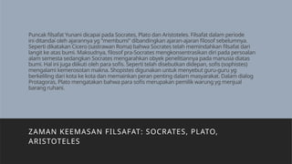 Puncak filsafat Yunani dicapai pada Socrates, Plato dan Aristoteles. Filsafat dalam periode
ini ditandai oleh ajarannya yg "membumi" dibandingkan ajaran-ajaran filosof sebelumnya.
Seperti dikatakan Cicero (sastrawan Roma) bahwa Socrates telah memindahkan filsafat dari
langit ke atas bumi. Maksudnya, filosof pra-Socrates mengkonsentrasikan diri pada persoalan
alam semesta sedangkan Socrates mengarahkan obyek penelitiannya pada manusia diatas
bumi. Hal ini juga diikuti oleh para sofis. Seperti telah disebutkan didepan, sofis (sophistes)
mengalami kemerosotan makna. Shopistes digunakan untuk menyebut guru-guru yg
berkeliling dari kota ke kota dan memainkan peran penting dalam masyarakat. Dalam dialog
Protagoras, Plato mengatakan bahwa para sofis merupakan pemilik warung yg menjual
barang ruhani.
ZAMAN KEEMASAN FILSAFAT: SOCRATES, PLATO,
ARISTOTELES
 
