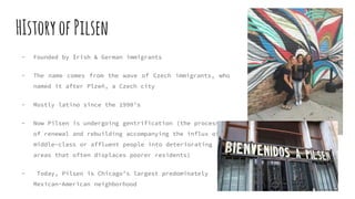 HIstoryofPilsen
- Founded by Irish & German immigrants
- The name comes from the wave of Czech immigrants, who
named it after Plzeň, a Czech city
- Mostly latino since the 1990’s
- Now Pilsen is undergoing gentrification (the process
of renewal and rebuilding accompanying the influx of
middle-class or affluent people into deteriorating
areas that often displaces poorer residents)
- Today, Pilsen is Chicago’s largest predominately
Mexican-American neighborhood
 