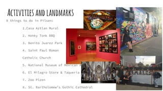 Activitiesandlandmarks
8 things to do in Pilsen:
1.Casa Aztlan Mural
2. Honky Tonk BBQ
3. Benito Juarez Park
4. Saint Paul Roman
Catholic Church
5. National Museum of Mexican Art
6. El Milagro Store & Taqueria
7. Zoo Plzen
8. St. Bartholomew’s Gothic Cathedral
 