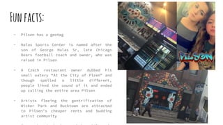 Funfacts:
- Pilsen has a geotag
- Halas Sports Center is named after the
son of George Halas Sr, late Chicago
Bears football coach and owner, who was
raised in Pilsen
- A Czech restaurant owner dubbed his
small eatery “At the City of Plzen” and
though spelled a little different,
people liked the sound of it and ended
up calling the entire area Pilsen
- Artists fleeing the gentrification of
Wicker Park and Bucktown are attracted
to Pilsen’s cheaper rents and budding
artist community
 