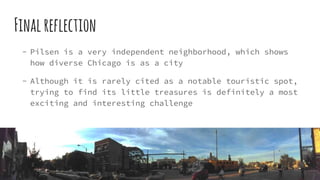 Finalreflection
- Pilsen is a very independent neighborhood, which shows
how diverse Chicago is as a city
- Although it is rarely cited as a notable touristic spot,
trying to find its little treasures is definitely a most
exciting and interesting challenge
 