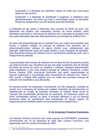 •Liberdade 2: A liberdade de redistribuir cópias de modo que você possa
ajudar ao seu próximo.
•Liberdade 3: A liberdade de aperfeiçoar o programa, e redistribuir seus
aperfeiçoamentos, de modo que toda a comunidade possa se beneficiar.
Acesso ao código-fonte é um pré-requisito para esta liberdade.
A realização de tais ações é reservada, pelo conceito de direito de autor, aos
detentores dos direitos, que necessitam permitir, de forma explícita, estas
liberdades recorrendo a uma licença de software livre. A remoção de qualquer uma
das quatro liberdades descritas descaracterizaria sua condição de software livre.
Ao optar pela disponibilização de um software livre, seu criador deve escolher qual
licença o software adotará. As licenças de software livre permitem que o
desenvolvedor/criador abdique de alguns direitos seus, estabelecidos pelo
copyright, determinando quais são esses direitos e suas condições de aplicação.
Este documento (licença de software livre) é normalmente distribuído junto com o
código-fonte do software.
A popularização das licenças de software livre se deve ao fato da garantia jurídica
que estas fornecem aos utilizadores de que não estão cometendo atos de infração
de direito de autoria ao copiar ou modificar o software. Qualquer desenvolvedor
pode estabelecer e criar suas próprias licenças de software. Entretanto a Open
Source Initiative (OSI) recomenda fortemente que sejam reaproveitadas as
licenças disponíveis e consolidadas pela comunidade de software livre. Tanto a
OSI, quanto o Projeto GNU páginas com um índice das principais licenças de
software livre existentes e suas descrições.
As licenças podem ser separadas, normalmente, em três categorias, divididas de
acordo com a presença de termos que impõem restrições de licenciamento na
redistribuição ou criação de trabalhos derivados do original. Desta forma as
Licenças são consideradas permissivas ou recíprocas. As recíprocas podem ser
ainda consideradas parciais ou totais. A principal diferença é que as licenças
recíprocas totais se caracterizam pela manutenção da licença original. As
recíprocas parciais também podem ser conhecidas como copyleft fraco.”3
5. As Licenças Creative Commons
“As licenças Creative Commons são várias licenças de COPYRIGHT, publicadas
primeiramente em 16 de dezembro de 2002 pelo Creative Commons, uma
organização sem fim lucrativos fundada em 2001.
3 http://propriedadeintelectuallivre.wordpress.com/2013/05/19/o-que-e-software-livre/ Acesso em 07.06.2013.
 