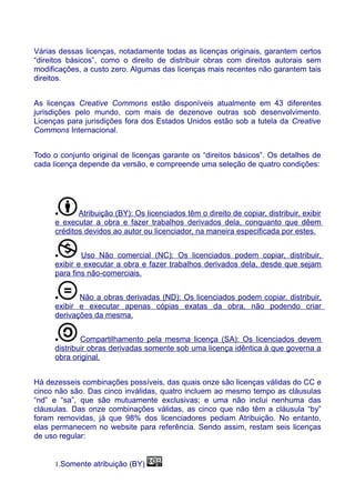 Várias dessas licenças, notadamente todas as licenças originais, garantem certos
“direitos básicos”, como o direito de distribuir obras com direitos autorais sem
modificações, a custo zero. Algumas das licenças mais recentes não garantem tais
direitos.
As licenças Creative Commons estão disponíveis atualmente em 43 diferentes
jurisdições pelo mundo, com mais de dezenove outras sob desenvolvimento.
Licenças para jurisdições fora dos Estados Unidos estão sob a tutela da Creative
Commons Internacional.
Todo o conjunto original de licenças garante os “direitos básicos”. Os detalhes de
cada licença depende da versão, e compreende uma seleção de quatro condições:
• Atribuição (BY): Os licenciados têm o direito de copiar, distribuir, exibir
e executar a obra e fazer trabalhos derivados dela, conquanto que dêem
créditos devidos ao autor ou licenciador, na maneira especificada por estes.
• Uso Não comercial (NC): Os licenciados podem copiar, distribuir,
exibir e executar a obra e fazer trabalhos derivados dela, desde que sejam
para fins não-comerciais.
• Não a obras derivadas (ND): Os licenciados podem copiar, distribuir,
exibir e executar apenas cópias exatas da obra, não podendo criar
derivações da mesma.
• Compartilhamento pela mesma licença (SA): Os licenciados devem
distribuir obras derivadas somente sob uma licença idêntica à que governa a
obra original.
Há dezesseis combinações possíveis, das quais onze são licenças válidas do CC e
cinco não são. Das cinco inválidas, quatro incluem ao mesmo tempo as cláusulas
“nd” e “sa”, que são mutuamente exclusivas; e uma não inclui nenhuma das
cláusulas. Das onze combinações válidas, as cinco que não têm a cláusula “by”
foram removidas, já que 98% dos licenciadores pediam Atribuição. No entanto,
elas permanecem no website para referência. Sendo assim, restam seis licenças
de uso regular:
1.Somente atribuição (BY)
 