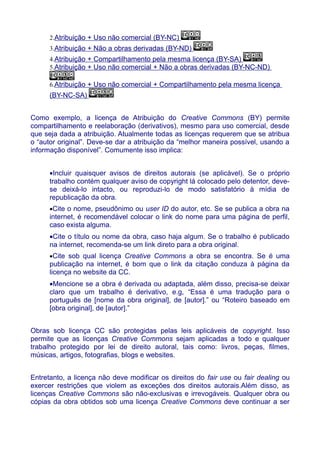 2.Atribuição + Uso não comercial (BY-NC)
3.Atribuição + Não a obras derivadas (BY-ND)
4.Atribuição + Compartilhamento pela mesma licença (BY-SA)
5.Atribuição + Uso não comercial + Não a obras derivadas (BY-NC-ND)
6.Atribuição + Uso não comercial + Compartilhamento pela mesma licença
(BY-NC-SA)
Como exemplo, a licença de Atribuição do Creative Commons (BY) permite
compartilhamento e reelaboração (derivativos), mesmo para uso comercial, desde
que seja dada a atribuição. Atualmente todas as licenças requerem que se atribua
o “autor original”. Deve-se dar a atribuição da “melhor maneira possível, usando a
informação disponível”. Comumente isso implica:
•Incluir quaisquer avisos de direitos autorais (se aplicável). Se o próprio
trabalho contém qualquer aviso de copyright lá colocado pelo detentor, deve-
se deixá-lo intacto, ou reproduzi-lo de modo satisfatório à mídia de
republicação da obra.
•Cite o nome, pseudônimo ou user ID do autor, etc. Se se publica a obra na
internet, é recomendável colocar o link do nome para uma página de perfil,
caso exista alguma.
•Cite o título ou nome da obra, caso haja algum. Se o trabalho é publicado
na internet, recomenda-se um link direto para a obra original.
•Cite sob qual licença Creative Commons a obra se encontra. Se é uma
publicação na internet, é bom que o link da citação conduza à página da
licença no website da CC.
•Mencione se a obra é derivada ou adaptada, além disso, precisa-se deixar
claro que um trabalho é derivativo, e.g, “Essa é uma tradução para o
português de [nome da obra original], de [autor].” ou “Roteiro baseado em
[obra original], de [autor].”
Obras sob licença CC são protegidas pelas leis aplicáveis de copyright. Isso
permite que as licenças Creative Commons sejam aplicadas a todo e qualquer
trabalho protegido por lei de direito autoral, tais como: livros, peças, filmes,
músicas, artigos, fotografias, blogs e websites.
Entretanto, a licença não deve modificar os direitos do fair use ou fair dealing ou
exercer restrições que violem as exceções dos direitos autorais.Além disso, as
licenças Creative Commons são não-exclusivas e irrevogáveis. Qualquer obra ou
cópias da obra obtidos sob uma licença Creative Commons deve continuar a ser
 