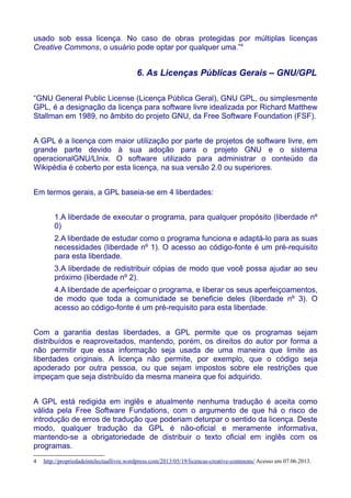usado sob essa licença. No caso de obras protegidas por múltiplas licenças
Creative Commons, o usuário pode optar por qualquer uma.”4
6. As Licenças Públicas Gerais – GNU/GPL
“GNU General Public License (Licença Pública Geral), GNU GPL, ou simplesmente
GPL, é a designação da licença para software livre idealizada por Richard Matthew
Stallman em 1989, no âmbito do projeto GNU, da Free Software Foundation (FSF).
A GPL é a licença com maior utilização por parte de projetos de software livre, em
grande parte devido à sua adoção para o projeto GNU e o sistema
operacionalGNU/LInix. O software utilizado para administrar o conteúdo da
Wikipédia é coberto por esta licença, na sua versão 2.0 ou superiores.
Em termos gerais, a GPL baseia-se em 4 liberdades:
1.A liberdade de executar o programa, para qualquer propósito (liberdade nº
0)
2.A liberdade de estudar como o programa funciona e adaptá-lo para as suas
necessidades (liberdade nº 1). O acesso ao código-fonte é um pré-requisito
para esta liberdade.
3.A liberdade de redistribuir cópias de modo que você possa ajudar ao seu
próximo (liberdade nº 2).
4.A liberdade de aperfeiçoar o programa, e liberar os seus aperfeiçoamentos,
de modo que toda a comunidade se beneficie deles (liberdade nº 3). O
acesso ao código-fonte é um pré-requisito para esta liberdade.
Com a garantia destas liberdades, a GPL permite que os programas sejam
distribuídos e reaproveitados, mantendo, porém, os direitos do autor por forma a
não permitir que essa informação seja usada de uma maneira que limite as
liberdades originais. A licença não permite, por exemplo, que o código seja
apoderado por outra pessoa, ou que sejam impostos sobre ele restrições que
impeçam que seja distribuído da mesma maneira que foi adquirido.
A GPL está redigida em inglês e atualmente nenhuma tradução é aceita como
válida pela Free Software Fundations, com o argumento de que há o risco de
introdução de erros de tradução que poderiam deturpar o sentido da licença. Deste
modo, qualquer tradução da GPL é não-oficial e meramente informativa,
mantendo-se a obrigatoriedade de distribuir o texto oficial em inglês com os
programas.
4 http://propriedadeintelectuallivre.wordpress.com/2013/05/19/licencas-creative-commons/ Acesso em 07.06.2013.
 