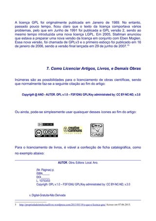 A licença GPL foi originalmente publicada em Janeiro de 1989. No entanto,
passado pouco tempo, ficou claro que o texto da licença comportava vários
problemas, pelo que em Junho de 1991 foi publicada a GPL versão 2, sendo ao
mesmo tempo introduzida uma nova licença LGPL. Em 2005, Stallman anunciou
que estava a preparar uma nova versão da licença em conjunto com Eben Moglen.
Essa nova versão, foi chamada de GPLv3 e o primeiro esboço foi publicado em 16
de janeiro de 2006, sendo a versão final lançada em 29 de junho de 2007.”5
7. Como Licenciar Artigos, Livros, e Demais Obras
Inúmeras são as possibilidades para o licenciamento de obras científicas, sendo
que normalmente faz-se a seguinte citação ao fim do artigo:
Copyrigth @ ANO - AUTOR. OPL v.1.0 – FSF/GNU GPL/Key administrated by: CC BY-NC-ND, v.3.0
Ou ainda, pode-se simplesmente usar quaisquer desses ícones ao fim do artigo:
Para o licenciamento de livros, é viável a confecção de ficha catalográfica, como
no exemplo abaixo:
________________________________________________________________________________________
AUTOR. Obra. Editora: Local. Ano.
(Nr. Páginas) p.
ISBN_____
DOI______
L. 10753/03
Copyrigth: OPL v.1.0 – FSF/GNU GPL/Key administrated by: CC BY-NC-ND, v.3.0
v. Digital-Gratuita-Não Derivada
________________________________________________________________________________________
5 http://propriedadeintelectuallivre.wordpress.com/2013/05/19/o-que-e-licenca-gnu/ Acesso em 07.06.2013.
 