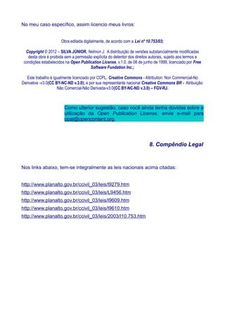 No meu caso específico, assim licencio meus livros:
Obra editada digitalmente, de acordo com a Lei nº 10.753/03;
Copyright © 2012 – SILVA JÚNIOR, Nelmon J. A distribuição de versões substancialmente modificadas
desta obra é proibida sem a permissão explícita do detentor dos direitos autorais, sujeito aos termos e
condições estabelecidos na Open Publication License, v.1.0, de 08 de junho de 1999, licenciado por Free
Software Fundation Inc.;
Este trabalho é igualmente licenciado por CCPL, Creative Commons - Attribution: Non Commercial-No
Derivative -v3.0(CC BY-NC-ND v.3.0); e por sua representante nacional Creative Commons BR - Atribuição:
Não Comercial-Não Derivada-v3.0(CC BY-NC-ND v.3.0) – FGV-RJ.
Como ulterior sugestão, caso você ainda tenha dúvidas sobre a
utilização da Open Publication License, envie e-mail para
opal@opencontent.org.
8. Compêndio Legal
Nos links abaixo, tem-se integralmente as leis nacionais acima citadas:
http://www.planalto.gov.br/ccivil_03/leis/l9279.htm
http://www.planalto.gov.br/ccivil_03/leis/L9456.htm
http://www.planalto.gov.br/ccivil_03/leis/l9609.htm
http://www.planalto.gov.br/ccivil_03/leis/l9610.htm
http://www.planalto.gov.br/ccivil_03/leis/2003/l10.753.htm
 