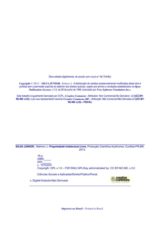 Obra editada digitalmente, de acordo com a Lei nº 10.753/03;
Copyright © 2013 – SILVA JÚNIOR, Nelmon J. A distribuição de versões substancialmente modificadas desta obra é
proibida sem a permissão explícita do detentor dos direitos autorais, sujeito aos termos e condições estabelecidos na Open
Publication License, v.1.0, de 08 de junho de 1999, licenciado por Free Software Fundation Inc.;
Este trabalho é igualmente licenciado por CCPL, Creative Commons - Attribution: Non Commercial-No Derivative -v3.0(CC BY-
NC-ND v.3.0); e por sua representante nacional Creative Commons BR - Atribuição: Não Comercial-Não Derivada-v3.0(CC BY-
NC-ND v.3.0) – FGV-RJ.
______________________________________________________
SILVA JÚNIOR., Nelmon J. Propriedade Intelectual Livre. Produção Científica Autônoma: Curitiba-PR-BR.
2013.
16 p.
ISBN_____
DOI______
L. 10753/03
Copyrigth: OPL v.1.0 – FSF/GNU GPL/Key administrated by: CC BY-NC-ND, v.3.0
Ciências Sociais e Aplicadas/Direito/Público/Penal.
v. Digital-Gratuita-Não Derivada
____________________________________________________________________
Impresso no Brasil - Printed in Brazil
 