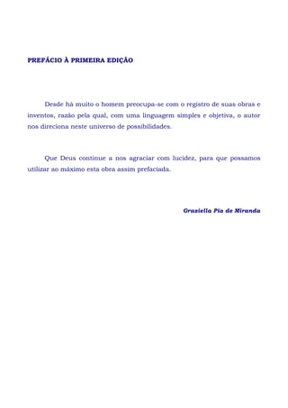 PREFÁCIO À PRIMEIRA EDIÇÃO
Desde há muito o homem preocupa-se com o registro de suas obras e
inventos, razão pela qual, com uma linguagem simples e objetiva, o autor
nos direciona neste universo de possibilidades.
Que Deus continue a nos agraciar com lucidez, para que possamos
utilizar ao máximo esta obra assim prefaciada.
Graziella Pia de Miranda
 