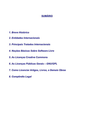 SUMÁRIO
1. Breve Histórico
2. Entidades Internacionais
3. Principais Tratados Internacionais
4. Noções Básicas Sobre Software Livre
5. As Licenças Creative Commons
6. As Licenças Públicas Gerais – GNU/GPL
7. Como Licenciar Artigos, Livros, e Demais Obras
8. Compêndio Legal
 