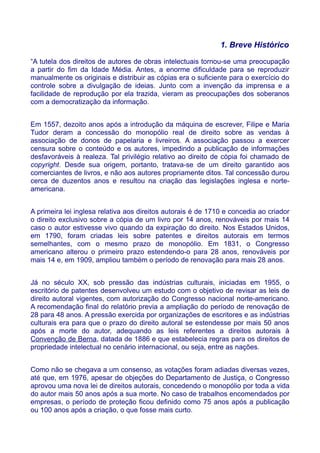 1. Breve Histórico
“A tutela dos direitos de autores de obras intelectuais tornou-se uma preocupação
a partir do fim da Idade Média. Antes, a enorme dificuldade para se reproduzir
manualmente os originais e distribuir as cópias era o suficiente para o exercício do
controle sobre a divulgação de ideias. Junto com a invenção da imprensa e a
facilidade de reprodução por ela trazida, vieram as preocupações dos soberanos
com a democratização da informação.
Em 1557, dezoito anos após a introdução da máquina de escrever, Filipe e Maria
Tudor deram a concessão do monopólio real de direito sobre as vendas à
associação de donos de papelaria e livreiros. A associação passou a exercer
censura sobre o conteúdo e os autores, impedindo a publicação de informações
desfavoráveis à realeza. Tal privilégio relativo ao direito de cópia foi chamado de
copyright. Desde sua origem, portanto, tratava-se de um direito garantido aos
comerciantes de livros, e não aos autores propriamente ditos. Tal concessão durou
cerca de duzentos anos e resultou na criação das legislações inglesa e norte-
americana.
A primeira lei inglesa relativa aos direitos autorais é de 1710 e concedia ao criador
o direito exclusivo sobre a cópia de um livro por 14 anos, renováveis por mais 14
caso o autor estivesse vivo quando da expiração do direito. Nos Estados Unidos,
em 1790, foram criadas leis sobre patentes e direitos autorais em termos
semelhantes, com o mesmo prazo de monopólio. Em 1831, o Congresso
americano alterou o primeiro prazo estendendo-o para 28 anos, renováveis por
mais 14 e, em 1909, ampliou também o período de renovação para mais 28 anos.
Já no século XX, sob pressão das indústrias culturais, iniciadas em 1955, o
escritório de patentes desenvolveu um estudo com o objetivo de revisar as leis de
direito autoral vigentes, com autorização do Congresso nacional norte-americano.
A recomendação final do relatório previa a ampliação do período de renovação de
28 para 48 anos. A pressão exercida por organizações de escritores e as indústrias
culturais era para que o prazo do direito autoral se estendesse por mais 50 anos
após a morte do autor, adequando as leis referentes a direitos autorais à
Convenção de Berna, datada de 1886 e que estabelecia regras para os direitos de
propriedade intelectual no cenário internacional, ou seja, entre as nações.
Como não se chegava a um consenso, as votações foram adiadas diversas vezes,
até que, em 1976, apesar de objeções do Departamento de Justiça, o Congresso
aprovou uma nova lei de direitos autorais, concedendo o monopólio por toda a vida
do autor mais 50 anos após a sua morte. No caso de trabalhos encomendados por
empresas, o período de proteção ficou definido como 75 anos após a publicação
ou 100 anos após a criação, o que fosse mais curto.
 