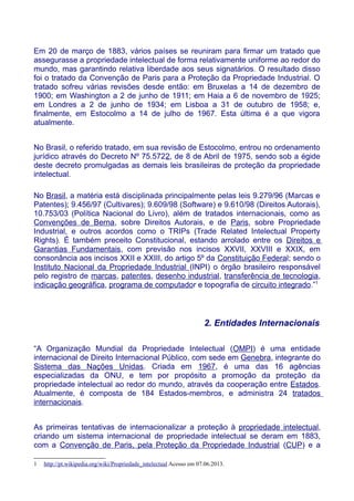 Em 20 de março de 1883, vários países se reuniram para firmar um tratado que
assegurasse a propriedade intelectual de forma relativamente uniforme ao redor do
mundo, mas garantindo relativa liberdade aos seus signatários. O resultado disso
foi o tratado da Convenção de Paris para a Proteção da Propriedade Industrial. O
tratado sofreu várias revisões desde então: em Bruxelas a 14 de dezembro de
1900; em Washington a 2 de junho de 1911; em Haia a 6 de novembro de 1925;
em Londres a 2 de junho de 1934; em Lisboa a 31 de outubro de 1958; e,
finalmente, em Estocolmo a 14 de julho de 1967. Esta última é a que vigora
atualmente.
No Brasil, o referido tratado, em sua revisão de Estocolmo, entrou no ordenamento
jurídico através do Decreto Nº 75.5722, de 8 de Abril de 1975, sendo sob a égide
deste decreto promulgadas as demais leis brasileiras de proteção da propriedade
intelectual.
No Brasil, a matéria está disciplinada principalmente pelas leis 9.279/96 (Marcas e
Patentes); 9.456/97 (Cultivares); 9.609/98 (Software) e 9.610/98 (Direitos Autorais),
10.753/03 (Política Nacional do Livro), além de tratados internacionais, como as
Convenções de Berna, sobre Direitos Autorais, e de Paris, sobre Propriedade
Industrial, e outros acordos como o TRIPs (Trade Related Intelectual Property
Rights). É também preceito Constitucional, estando arrolado entre os Direitos e
Garantias Fundamentais, com previsão nos incisos XXVII, XXVIII e XXIX, em
consonância aos incisos XXII e XXIII, do artigo 5º da Constituição Federal; sendo o
Instituto Nacional da Propriedade Industrial (INPI) o órgão brasileiro responsável
pelo registro de marcas, patentes, desenho industrial, transferência de tecnologia,
indicação geográfica, programa de computador e topografia de circuito integrado.”1
2. Entidades Internacionais
“A Organização Mundial da Propriedade Intelectual (OMPI) é uma entidade
internacional de Direito Internacional Público, com sede em Genebra, integrante do
Sistema das Nações Unidas. Criada em 1967, é uma das 16 agências
especializadas da ONU, e tem por propósito a promoção da proteção da
propriedade intelectual ao redor do mundo, através da cooperação entre Estados.
Atualmente, é composta de 184 Estados-membros, e administra 24 tratados
internacionais.
As primeiras tentativas de internacionalizar a proteção à propriedade intelectual,
criando um sistema internacional de propriedade intelectual se deram em 1883,
com a Convenção de Paris, pela Proteção da Propriedade Industrial (CUP) e a
1 http://pt.wikipedia.org/wiki/Propriedade_intelectual Acesso em 07.06.2013.
 