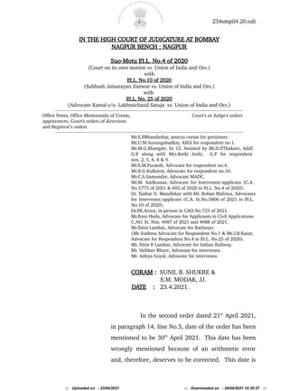 1 234smpil4.20.odt
IN THE HIGH COURT OF JUDICATURE AT BOMBAY
NAGPUR BENCH : NAGPUR
Suo-Motu P
.I.L. No.4 of 2020
(Court on its own motion vs. Union of India and Ors.)
with
P
.I.L. No.10 of 2020
(Subhash Jainarayan Zanwar vs. Union of India and Ors.)
with
P
.I.L. No. 25 of 2020
(Advocate Kamal s/o. Lakhmichand Satuja .vs. Union of India and Ors.)
------------------------------------------------------------------------------------------------------------------------------------------------------------
Office Notes, Office Memoranda of Coram, Court's or Judge's orders
appearances, Court's orders of directions
and Registrar's orders
------------------------------------------------------------------------------------------------------------------------------------------------------------
Mr.S.P
.Bhandarkar, amicus curiae for petitioner.
Mr.U.M.Aurangabadkar, ASGI for respondent no.1.
Mr.M.G.Bhangde, Sr. Cl. Assisted by Mr.D.P
.Thakare, Addl.
G.P
. along with Mrs.Ketki Joshi, G.P for respondent
nos. 2, 5, 6, 8 & 9.
Mr.S.M.Puranik, Advocate for respondent no.4.
Mr.B.G.Kulkarni, Advocate for respondent no.10.
Mr.C.S.Samundre, Advocate MADC.
Mr.M. Anilkumar, Advocate for Intervenor/applicant (C.A.
No.5775 of 2021 & 692 of 2020 in P
.I.L. No.4 of 2020).
Dr. Tushar D. Mandlekar with Mr. Rohan Malviya, Advocates
for Intervenor/applicant (C.A. St.No.5806 of 2021 in P
.I.L.
No.10 of 2020).
Dr.P
.K.Arora, in-person in CAO No.723 of 2021.
Mr.Ram Heda, Advocate for Applicants in Civil Applications
C.AO. St. Nos. 4987 of 2021 and 4988 of 2021.
Mr.Nitin Lambat, Advocate for Railways.
(Ms Sushma Advocate for Respondent No.1 & Mr.J.B.Kasat,
Advocate for Respondent No.4 in P
.I.L. No.25 of 2020).
Mr. Nitin P
. Lambat, Advocate for Indian Railway.
Mr. Vaibhav Bhure, Advocate for intervenor.
Mr. Aditya Goyal, Advocate for intervenor.
CORAM : SUNIL B. SHUKRE &
S.M. MODAK, JJ.
DATE : 23.4.2021.
In the second order dated 21st
April 2021,
in paragraph 14, line No.5, date of the order has been
mentioned to be 30th
April 2021. This date has been
wrongly mentioned because of an arithmetic error
and, therefore, deserves to be corrected. This date is
::: Uploaded on - 23/04/2021 ::: Downloaded on - 24/04/2021 10:30:57 :::
 