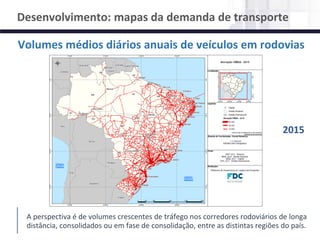 NÚCLEO DE LOGÍSTICA, SUPPLY CHAIN E INFRAESTRUTURA
Material de responsabilidade do professor
Volumes médios diários anuais de veículos em rodovias
Desenvolvimento: mapas da demanda de transporte
A perspectiva é de volumes crescentes de tráfego nos corredores rodoviários de longa
distância, consolidados ou em fase de consolidação, entre as distintas regiões do país.
2015
 