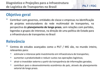 NÚCLEO DE LOGÍSTICA, SUPPLY CHAIN E INFRAESTRUTURA
Material de responsabilidade do professor
Objetivo geral
• Contribuir com governos, entidades de classe e empresas na identificação
de projetos estruturadores da rede multimodal de transportes, na
perspectiva do planejamento de longo prazo, sem relações com partidos,
legendas e grupos de interesse, na direção de uma política de Estado para
a infraestrutura de transportes no Brasil
Relevância
• Centros de estudos avançados como a PILT / MG são, no mundo inteiro,
relevantes para:
 estimular o interesse pelo investimento em infraestrutura de transportes;
 aumentar a produtividade e reduzir custos nas operações logísticas;
 atrair o investidor externo a partir da transparência de informações geradas;
 contribuir para o desenvolvimento econômico do país, através do planejamento
setorial de longo prazo.
Diagnóstico e Projeções para a Infraestrutura
de Logística de Transportes no Brasil PILT / FDC
 