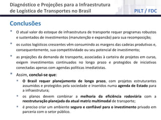 NÚCLEO DE LOGÍSTICA, SUPPLY CHAIN E INFRAESTRUTURA
Material de responsabilidade do professor
Conclusões
• O atual valor do estoque de infraestrutura de transporte requer programas robustos
e sustentados de investimentos (manutenção e expansão) para sua recomposição;
• os custos logísticos crescentes vêm consumindo as margens das cadeias produtivas e,
consequentemente, sua competitividade ou seu potencial de investimento;
• as projeções da demanda de transporte, associadas à carteira de projetos em curso,
exigem investimentos continuados no longo prazo e protegidos de iniciativas
conectadas apenas com agendas políticas imediatistas.
• Assim, conclui-se que:
 O Brasil requer planejamento de longo prazo, com projetos estruturantes
assumidos e protegidos pela sociedade e inseridos numa agenda de Estado para
a infraestrutura;
 os planos devem combinar a melhoria da eficiência rodoviária com a
reestruturação planejada da atual matriz multimodal de transporte;
 é preciso criar um ambiente seguro e confiável para o investimento privado em
parceria com o setor público.
Diagnóstico e Projeções para a Infraestrutura
de Logística de Transportes no Brasil PILT / FDC
 