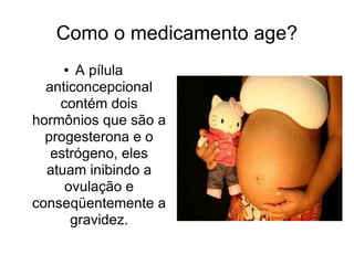 Como o medicamento age? A pílula anticoncepcional contém dois hormônios que são a progesterona e o estrógeno, eles atuam inibindo a ovulação e conseqüentemente a gravidez. 