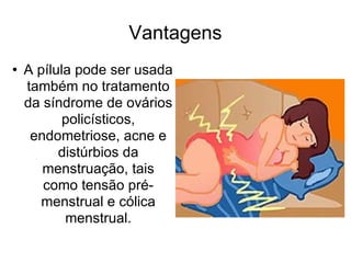 Vantagens A pílula pode ser usada também no tratamento da síndrome de ovários policísticos, endometriose, acne e distúrbios da menstruação, tais como tensão pré-menstrual e cólica menstrual. 