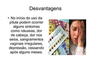 Desvantagens No início do uso da pílula podem ocorrer alguns sintomas como náuseas, dor de cabeça, dor nos seios, sangramentos vaginais irregulares, depressão, cessando após alguns meses. 