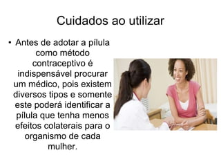 Cuidados ao utilizar Antes de adotar a pílula como método contraceptivo é indispensável procurar um médico, pois existem diversos tipos e somente este poderá identificar a pílula que tenha menos efeitos colaterais para o organismo de cada mulher. 