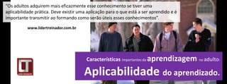 “Os adultos adquirem mais eficazmente esse conhecimento se tiver uma
aplicabilidade prática. Deve existir uma aplicação para o que está a ser aprendido e é
importante transmitir ao formando como serão úteis esses conhecimentos”.
           www.lidertreinador.com.br




                                        Características importantes da aprendizagem      no adulto:


                                       Aplicabilidade do aprendizado.
 