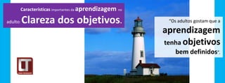 Características importantes da aprendizagem   no


adulto:   Clareza dos objetivos.                              “Os adultos gostam que a

                                                             aprendizagem
                                                             tenha objetivos
                                                                 bem definidos”.
 