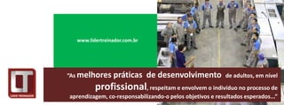 www.lidertreinador.com.br




“As melhores    práticas de desenvolvimento                de adultos, em nível
         profissional, respeitam e envolvem o indivíduo no processo de
aprendizagem, co-responsabilizando-o pelos objetivos e resultados esperados...”
 
