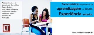As experiências e a
consciência dos adultos      Características importantes da
fazem destes
uma massa crítica que     aprendizagem no adulto:
pode trazer grandes
benefícios para o
contexto da
                           Experiência anterior.
formação.




                                       www.lidertreinador.com.br
 