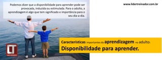 Podemos dizer que a disponibilidade para aprender pode ser                    www.lidertreinador.com.br
          provocada, induzida ou estimulada. Para o adulto, a
aprendizagem é algo que tem significado e importância para o
                                               seu dia-a-dia.




                                          Características importantes da aprendizagem no adulto:
                                          Disponibilidade para aprender.
 