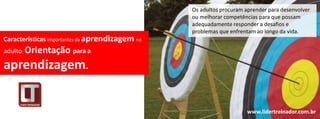 Os adultos procuram aprender para desenvolver
                                                 ou melhorar competências para que possam
                                                 adequadamente responder a desafios e
                                                 problemas que enfrentam ao longo da vida.
Características importantes da aprendizagem no
adulto: Orientação para a

aprendizagem.


                                                                      www.lidertreinador.com.br
 