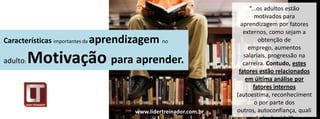 “...os adultos estão
                                                                       motivados para
                                                                  aprendizagem por fatores
                                                                   externos, como sejam a
Características importantes da aprendizagem   no                         obtenção de
                                                                     emprego, aumentos

adulto:   Motivação para aprender.                                 salariais, progressão na
                                                                   carreira. Contudo, estes
                                                                 fatores estão relacionados
                                                                    em última análise por
                                                                       fatores internos
                                                                (autoestima, reconheciment
                                                                        o por parte dos
                                    www.lidertreinador.com.br   outros, autoconfiança, quali
 