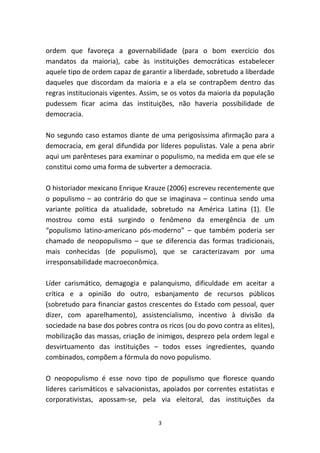 ordem que favoreça a governabilidade (para o bom exercício dos
mandatos da maioria), cabe às instituições democráticas estabelecer
aquele tipo de ordem capaz de garantir a liberdade, sobretudo a liberdade
daqueles que discordam da maioria e a ela se contrapõem dentro das
regras institucionais vigentes. Assim, se os votos da maioria da população
pudessem ficar acima das instituições, não haveria possibilidade de
democracia.

No segundo caso estamos diante de uma perigosíssima afirmação para a
democracia, em geral difundida por líderes populistas. Vale a pena abrir
aqui um parênteses para examinar o populismo, na medida em que ele se
constitui como uma forma de subverter a democracia.

O historiador mexicano Enrique Krauze (2006) escreveu recentemente que
o populismo – ao contrário do que se imaginava – continua sendo uma
variante política da atualidade, sobretudo na América Latina (1). Ele
mostrou como está surgindo o fenômeno da emergência de um
“populismo latino-americano pós-moderno” – que também poderia ser
chamado de neopopulismo – que se diferencia das formas tradicionais,
mais conhecidas (de populismo), que se caracterizavam por uma
irresponsabilidade macroeconômica.

Líder carismático, demagogia e palanquismo, dificuldade em aceitar a
crítica e a opinião do outro, esbanjamento de recursos públicos
(sobretudo para financiar gastos crescentes do Estado com pessoal, quer
dizer, com aparelhamento), assistencialismo, incentivo à divisão da
sociedade na base dos pobres contra os ricos (ou do povo contra as elites),
mobilização das massas, criação de inimigos, desprezo pela ordem legal e
desvirtuamento das instituições – todos esses ingredientes, quando
combinados, compõem a fórmula do novo populismo.

O neopopulismo é esse novo tipo de populismo que floresce quando
líderes carismáticos e salvacionistas, apoiados por correntes estatistas e
corporativistas, apossam-se, pela via eleitoral, das instituições da


                                    3
 