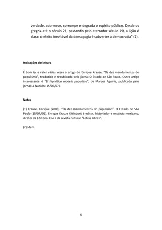 verdade, adormece, corrompe e degrada o espírito público. Desde os
     gregos até o século 21, passando pelo aterrador século 20, a lição é
     clara: o efeito inevitável da demagogia é subverter a democracia” (2).




Indicações de leitura

É bom ler e reler várias vezes o artigo de Enrique Krauze, “Os dez mandamentos do
populismo”, traduzido e republicado pelo jornal O Estado de São Paulo. Outro artigo
interessante é “El hipnótico modelo populista”, de Marcos Aguinis, publicado pelo
jornal La Nación (15/06/07).



Notas

(1) Krause, Enrique (2006). “Os dez mandamentos do populismo”. O Estado de São
Paulo (15/04/06). Enrique Krauze Kleinbort é editor, historiador e ensaísta mexicano,
diretor da Editorial Clío e da revista cultural “Letras Libres”.

(2) Idem.




                                         5
 