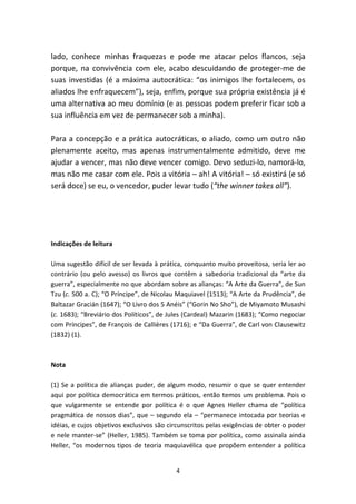 lado, conhece minhas fraquezas e pode me atacar pelos flancos, seja
porque, na convivência com ele, acabo descuidando de proteger-me de
suas investidas (é a máxima autocrática: “os inimigos lhe fortalecem, os
aliados lhe enfraquecem”), seja, enfim, porque sua própria existência já é
uma alternativa ao meu domínio (e as pessoas podem preferir ficar sob a
sua influência em vez de permanecer sob a minha).

Para a concepção e a prática autocráticas, o aliado, como um outro não
plenamente aceito, mas apenas instrumentalmente admitido, deve me
ajudar a vencer, mas não deve vencer comigo. Devo seduzi-lo, namorá-lo,
mas não me casar com ele. Pois a vitória – ah! A vitória! – só existirá (e só
será doce) se eu, o vencedor, puder levar tudo (“the winner takes all”).




Indicações de leitura

Uma sugestão difícil de ser levada à prática, conquanto muito proveitosa, seria ler ao
contrário (ou pelo avesso) os livros que contêm a sabedoria tradicional da “arte da
guerra”, especialmente no que abordam sobre as alianças: “A Arte da Guerra”, de Sun
Tzu (c. 500 a. C); “O Príncipe”, de Nicolau Maquiavel (1513); “A Arte da Prudência”, de
Baltazar Gracián (1647); “O Livro dos 5 Anéis” (“Gorin No Sho”), de Miyamoto Musashi
(c. 1683); “Breviário dos Políticos”, de Jules (Cardeal) Mazarin (1683); “Como negociar
com Príncipes”, de François de Callières (1716); e “Da Guerra”, de Carl von Clausewitz
(1832) (1).



Nota

(1) Se a política de alianças puder, de algum modo, resumir o que se quer entender
aqui por política democrática em termos práticos, então temos um problema. Pois o
que vulgarmente se entende por política é o que Agnes Heller chama de “política
pragmática de nossos dias”, que – segundo ela – “permanece intocada por teorias e
idéias, e cujos objetivos exclusivos são circunscritos pelas exigências de obter o poder
e nele manter-se” (Heller, 1985). Também se toma por política, como assinala ainda
Heller, “os modernos tipos de teoria maquiavélica que propõem entender a política


                                           4
 