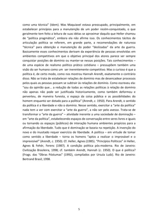 como uma técnica” (Idem). Mas Maquiavel estava preocupado, principalmente, em
estabelecer princípios para a manutenção de um poder recém-conquistado, o que
geralmente tem feito a leitura de suas idéias se aproximar daquilo que Heller chamou
de “política pragmática”, embora ela não afirme isso. Os conhecimentos tácitos de
articulação política se referem, em grande parte, a recomendações de natureza
“técnica” para obtenção e manutenção do poder “deslizadas” da arte da guerra.
Basicamente esses conhecimentos derivam da experiência de pessoas envolvidas em
ambientes competitivos em que o objetivo principal dos atores parece ser sempre
conquistar posições de domínio ou manter-se nessas posições. Tais conhecimentos –
de uma espécie de realismo político prático cotidiano – pressupõem também uma
visão do ser humano como um ser inerentemente competitivo. Mas o curioso é que a
política é, de certo modo, como nos mostrou Hannah Arendt, exatamente o contrário
disso. Não se trata de estabelecer relações de domínio mas de desencadear processos
pelos quais as pessoas possam se subtrair às relações de domínio. Como escreveu ela:
“sou da opinião que... a redução de todas as relações políticas à relação de domínio
não apenas não pode ser justificada historicamente, como também deformou e
perverteu, de maneira funesta, o espaço da coisa pública e as possibilidades do
homem enquanto ser dotado para a política” (Arendt, c. 1950). Para Arendt, o sentido
da política é a liberdade e não o domínio. Nesse sentido, exercitar a “arte da política”
nada tem a ver com exercitar a “arte da guerra”, a não ser pelo avesso. Trata-se de
transformar a “arte da guerra” – atividade inerente a uma sociedade de dominação –
em “arte da política”, estabelecendo espaços de conversação entre seres livres e iguais
ou tornando os espaços (públicos) de interação humana ambientes propícios para a
afirmação da liberdade. Tudo que é dominação se baseia na repetição. A invenção do
novo e do inusitado requer exercício de liberdade. A política – em virtude de tomar
como sentido a liberdade – torna os homens “aptos a realizar o improvável e o
imprevisível” (Arendt, c. 1950). Cf. Heller, Agnes (1985). “Princípios Políticos” in Heller,
Agnes & Fehér, Ferenc (1987). A condição política pós-moderna. Rio de Janeiro:
Civilização Brasileira, 1998; cf. também Arendt, Hannah (c. 1950). O que é política?
(Frags. das “Obras Póstumas” (1992), compilados por Ursula Ludz). Rio de Janeiro:
Bertrand Brasil, 1998.




                                             5
 