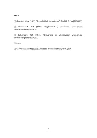 Notas

(1) González, Felipe (2007). “Aceptabilidade de la derrota”. Madrid: El País (29/06/07).

(2) Dahrendorf, Ralf (2005).           “Legitimidad     y    elecciones”.    www.project-
syndicate.org/contributor/77.

(3) Dahrendorf. Ralf (2004).         “Democracia      sin   democratas”.     www.project-
syndicate.org/contributor/77.

(4) Idem.

(5) Cf. Franco, Augusto (2009): A lógica da abundância http://trick.ly/4jY




                                           10
 