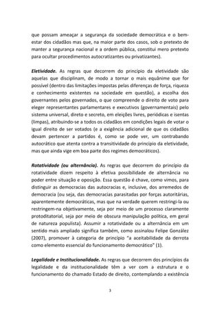 que possam ameaçar a segurança da sociedade democrática e o bem-
estar dos cidadãos mas que, na maior parte dos casos, sob o pretexto de
manter a segurança nacional e a ordem pública, constitui mero pretexto
para ocultar procedimentos autocratizantes ou privatizantes).

Eletividade. As regras que decorrem do princípio da eletividade são
aquelas que disciplinam, de modo a tornar o mais equânime que for
possível (dentro das limitações impostas pelas diferenças de força, riqueza
e conhecimento existentes na sociedade em questão), a escolha dos
governantes pelos governados, o que compreende o direito de voto para
eleger representantes parlamentares e executivos (governamentais) pelo
sistema universal, direto e secreto, em eleições livres, periódicas e isentas
(limpas), atribuindo-se a todos os cidadãos em condições legais de votar o
igual direito de ser votados (e a exigência adicional de que os cidadãos
devam pertencer a partidos é, como se pode ver, um contrabando
autocrático que atenta contra a transitividade do princípio da eletividade,
mas que ainda vige em boa parte dos regimes democráticos).

Rotatividade (ou alternância). As regras que decorrem do princípio da
rotatividade dizem respeito à efetiva possibilidade de alternância no
poder entre situação e oposição. Essa questão é chave, como vimos, para
distinguir as democracias das autocracias e, inclusive, dos arremedos de
democracia (ou seja, das democracias parasitadas por forças autoritárias,
aparentemente democráticas, mas que na verdade querem restringi-la ou
restringem-na objetivamente, seja por meio de um processo claramente
protoditatorial, seja por meio de obscura manipulação política, em geral
de natureza populista). Assumir a rotatividade ou a alternância em um
sentido mais ampliado significa também, como assinalou Felipe González
(2007), promover à categoria de princípio “a aceitabilidade da derrota
como elemento essencial do funcionamento democrático” (1).

Legalidade e Institucionalidade. As regras que decorrem dos princípios da
legalidade e da institucionalidade têm a ver com a estrutura e o
funcionamento do chamado Estado de direito, contemplando a existência


                                     3
 