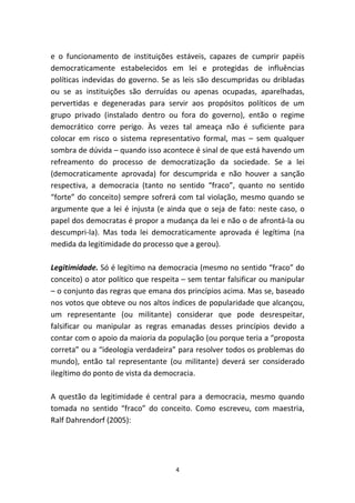 e o funcionamento de instituições estáveis, capazes de cumprir papéis
democraticamente estabelecidos em lei e protegidas de influências
políticas indevidas do governo. Se as leis são descumpridas ou dribladas
ou se as instituições são derruídas ou apenas ocupadas, aparelhadas,
pervertidas e degeneradas para servir aos propósitos políticos de um
grupo privado (instalado dentro ou fora do governo), então o regime
democrático corre perigo. Às vezes tal ameaça não é suficiente para
colocar em risco o sistema representativo formal, mas – sem qualquer
sombra de dúvida – quando isso acontece é sinal de que está havendo um
refreamento do processo de democratização da sociedade. Se a lei
(democraticamente aprovada) for descumprida e não houver a sanção
respectiva, a democracia (tanto no sentido “fraco”, quanto no sentido
“forte” do conceito) sempre sofrerá com tal violação, mesmo quando se
argumente que a lei é injusta (e ainda que o seja de fato: neste caso, o
papel dos democratas é propor a mudança da lei e não o de afrontá-la ou
descumpri-la). Mas toda lei democraticamente aprovada é legítima (na
medida da legitimidade do processo que a gerou).

Legitimidade. Só é legítimo na democracia (mesmo no sentido “fraco” do
conceito) o ator político que respeita – sem tentar falsificar ou manipular
– o conjunto das regras que emana dos princípios acima. Mas se, baseado
nos votos que obteve ou nos altos índices de popularidade que alcançou,
um representante (ou militante) considerar que pode desrespeitar,
falsificar ou manipular as regras emanadas desses princípios devido a
contar com o apoio da maioria da população (ou porque teria a “proposta
correta” ou a “ideologia verdadeira” para resolver todos os problemas do
mundo), então tal representante (ou militante) deverá ser considerado
ilegítimo do ponto de vista da democracia.

A questão da legitimidade é central para a democracia, mesmo quando
tomada no sentido “fraco” do conceito. Como escreveu, com maestria,
Ralf Dahrendorf (2005):




                                    4
 