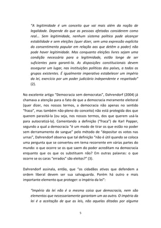 “A legitimidade é um conceito que vai mais além da noção de
    legalidade. Depende do que as pessoas afetadas considerem como
    real... Sem legitimidade, nenhum sistema político pode alcançar
    estabilidade e sem eleições (quer dizer, sem uma expressão explícita
    do consentimento popular em relação aos que detêm o poder) não
    pode haver legitimidade. Mas conquanto eleições livres sejam uma
    condição necessária para a legitimidade, estão longe de ser
    suficientes para garanti-la. As disposições constitucionais devem
    assegurar um lugar, nas instituições políticas dos países, a todos os
    grupos existentes. É igualmente imperativo estabelecer um império
    da lei, exercício por um poder judiciário independente e respeitado”
    (2).

No excelente artigo “Democracia sem democratas”, Dahrendorf (2004) já
chamava a atenção para o fato de que a democracia meramente eleitoral
(quer dizer, nos nossos termos, a democracia não apenas no sentido
“fraco”, mas também não-pleno do conceito) não está protegida dos que
querem parasitá-la (ou seja, nos nossos termos, dos que querem usá-la
para autocratizá-la). Comentando a definição (“fraca”) de Karl Popper,
segundo a qual a democracia “é um modo de tirar os que estão no poder
sem derramamento de sangue” pelo método de “depositar os votos nas
urnas”, Dahrendorf observa que tal definição “não é útil quando se coloca
uma pergunta que se converteu em tema recorrente em várias partes do
mundo: o que ocorre se os que saem do poder acreditam na democracia
enquanto que os que os substituem não? Em outras palavras: o que
ocorre se os caras “errados” são eleitos?” (3).

Dahrendorf assinala, então, que “os cidadãos ativos que defendem a
ordem liberal devem ser sua salvaguarda. Porém há outro e mais
importante elemento que proteger: o império da lei”:

    “Império da lei não é a mesma coisa que democracia, nem são
    elementos que necessariamente garantam um ao outro. O império da
    lei é a aceitação de que as leis, não aquelas ditadas por alguma


                                    5
 