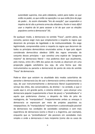 autoridade suprema, mas pela cidadania, valem para todos: os que
    estão no poder, os que estão na oposição e os que estão fora do jogo
    do poder... As assim chamadas “leis de exceção”, que suspendem o
    império da lei são a primeira arma dos ditadores. Porém é mais difícil
    usar o império da lei para socavar a lei do que usar as eleições
    populares contra a democracia” (4).

De qualquer modo, a democracia no sentido “fraco”, porém pleno, do
conceito, parece exigir mais que simplesmente o respeito às regras que
decorrem do princípio da legalidade e da institucionalidade. Ela exige
legitimidade, compreendida como o respeito às regras que decorrem de
todos os princípios democráticos enunciados acima. A rigor país algum
considerado democrático obedece 100% das regras emanadas do
conjunto desses princípios – que constitui uma espécie de “programa
máximo” da democracia liberal – mas podemos dizer que atualmente,
pelo menos, entre 20 a 30% dos países do mundo as observam em uma
proporção julgada satisfatória (ou seja, de uma forma que não
instrumentaliza ou parasita a democracia) do ponto de vista do sentido
“fraco” de democracia.

Pode-se dizer que existem na atualidade dois modos autoritários de
parasitar a democracia (ou de usar a democracia contra a democracia) ou
seja, de usar instrumentalmente a democracia liberal (supostamente a
serviço das elites, dos conservadores, da direita) – na verdade, o que é
usado aqui é, em grande parte, o sistema eleitoral – para alcançar uma
democracia popular (supostamente a favor do povo): a “protoditadura” e
aquilo que poderíamos chamar, a despeito da falta de jeito do
neologismo, de “manipuladura”. Freqüentemente ambas as ameaças à
democracia se expressam por meio de projetos populistas ou
neopopulistas. As “manipuladuras” representam a autocratização possível
da democracia nas condições de sociedades complexas e com mais
experiência de democracia (como o Brasil e a Argentina, por exemplo),
enquanto que as “protoditaduras” são possíveis em sociedades mais
simples e onde a democracia é mais incipiente (como são os casos da


                                   6
 