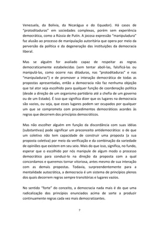 Venezuela, da Bolívia, da Nicarágua e do Equador). Há casos de
“protoditaduras” em sociedades complexas, porém sem experiência
democrática, como a Rússia de Putin. A jocosa expressão “manipuladura”
faz alusão ao processo de manipulação autoritária que opera por meio da
perversão da política e da degeneração das instituições da democracia
liberal.

Mas se alguém for avaliado capaz de respeitar as regras
democraticamente estabelecidas (sem tentar aboli-las, falsificá-las ou
manipulá-las, como ocorre nas ditaduras, nas “protoditaduras” e nas
“manipuladuras”) e de promover a interação democrática de todas as
propostas apresentadas, então a democracia não faz nenhuma objeção
que tal ator seja escolhido para qualquer função de coordenação política
(desde a direção de um organismo partidário até a chefia de um governo
ou de um Estado). É isso que significa dizer que os lugares na democracia
são vazios, ou seja, que esses lugares podem ser ocupados por qualquer
um que se comprometa com procedimentos democráticos acordes às
regras que decorrem dos princípios democráticos.

Mas não escolher alguém em função da discordância com suas idéias
(substantivas) pode significar um preconceito antidemocrático: o de que
um coletivo não tem capacidade de construir uma proposta (a sua
proposta coletiva) por meio da verificação e da combinação da variedade
de opiniões que existem em seu seio. Mais do que isso, significa, no fundo,
esperar que o escolhido por nós manipule de algum modo o processo
democrático para conduzi-lo na direção da proposta com a qual
concordamos e queremos tornar vitoriosa, antes mesmo de sua interação
com as demais propostas. Todavia, surpreendentemente para a
mentalidade autocrática, a democracia é um sistema de princípios plenos
dos quais decorrem regras sempre transitórias e lugares vazios.

No sentido “forte” do conceito, a democracia nada mais é do que uma
radicalização dos princípios enunciados acima de sorte a produzir
continuamente regras cada vez mais democratizantes.


                                    7
 