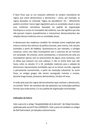 É bom frisar que se um conjunto arbitrário (e sempre transitório) de
regras que visem democratizar a democracia – como, por exemplo, as
regras baseadas na chamada “lógica da abundância” (5) – dificilmente
poderá constituir marco legal regulatório para as sociedades atuais e para
suas instâncias normativas baseadas no padrão de organização
hierárquico e na (ou no monopólio da) violência, isso não significa que elas
não possam inspirar procedimentos e mecanismos democratizantes das
relações dessas instâncias com as sociedades atuais.

A democracia dos modernos também foi refutada como inaplicável pela
imensa maioria dos teóricos da política durante, pelo menos, três séculos
(contados a partir de Hobbes). Questionava-se, por exemplo, o sufrágio
universal, como uma idéia incompatível com a natureza do ser humano
em sociedade. No entanto, como constatamos, o mecanismo do voto era
incompatível apenas com os preconceitos de alguns seres humanos, com
as idéias que estavam nas suas cabeças. E não se venha dizer que não
havia, entre os séculos 17 a 19, condições materiais para a adoção da
democracia representativa (condições que só se teriam reunido, segundo
o pensamento economicista, a partir da revolução industrial). Se assim
fosse, os antigos gregos não teriam conseguido inventar e ensaiar,
durante longo tempo, processos democráticos, há dois mil anos.

A razão pela qual tais regras democratizantes (que realizam a democracia,
no sentido “forte” do conceito) não são aplicáveis nas instituições políticas
formais que ainda temos, é o seu padrão de organização centralizador.



Indicações de leitura

Vale a pena ler o artigo “Aceptabilidade de la derrota”, de Felipe González,
publicado pelo jornal El Pais (29/06/07). Vale a pena ler também os artigos
de Ralf Dahrendorf, já indicados anteriormente.




                                     8
 