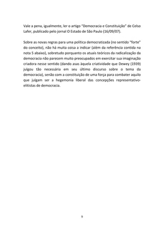 Vale a pena, igualmente, ler o artigo “Democracia e Constituição” de Celso
Lafer, publicado pelo jornal O Estado de São Paulo (16/09/07).

Sobre as novas regras para uma política democratizada (no sentido “forte”
do conceito), não há muita coisa a indicar (além da referência contida na
nota 5 abaixo), sobretudo porquanto os atuais teóricos da radicalização da
democracia não parecem muito preocupados em exercitar sua imaginação
criadora nesse sentido (dando asas àquela criatividade que Dewey (1939)
julgou tão necessária em seu último discurso sobre o tema da
democracia), senão com a constituição de uma força para combater aquilo
que julgam ser a hegemonia liberal das concepções representativo-
elitistas de democracia.




                                    9
 