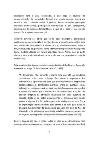 sociedade para e pela sociedade, o que nega o objetivo de
democratização da sociedade. Democracia, ainda quando queiramos
enfatizar seu conteúdo social, é política. Democratização pressupõe
exercício democrático, participação democrática e, por conseguinte,
constituição de sujeitos democráticos, o que só é possível no interior
mesmo de um processo democrático.

Também deveria ser óbvio que só se pode alcançar a democracia
praticando democracia. Não é possível tomar um atalho autocrático para
uma sociedade democrática. A democracia é, simultaneamente, meio e
fim, constituindo-se, portanto, como alternativa de presente e não apenas
como modelo utópico de futura sociedade ideal. Assim, não se pode
chegar a uma sociedade democrática a não ser por meio do exercício da
democracia.

Tais constatações são um reconhecimento tardio a John Dewey. Como ele
escreveu, no artigo “A democracia é radical” (1937):

    “A democracia não somente encarna fins que até os ditadores
    reivindicam hoje como próprios, fins como a segurança dos
    indivíduos e a oportunidade para que desenvolvam suas respectivas
    personalidades. A democracia significa, antes de qualquer coisa,
    defender os meios necessários para que tais fins possam ser levados
    a termo. Os meios que a democracia se esforça por articular são
    aqueles próprios da atividade voluntária em total ausência de
    coerção; trata-se de obter assentimento e consenso sem impor
    violência alguma. É a força da organização inteligente versus a força
    da organização imposta de fora para dentro e de cima para baixo. O
    princípio fundamental da democracia consiste em que os fins da
    liberdade e da autonomia para todo indivíduo somente podem ser
    alcançados empregando-se meios condizentes com esses fins” (1).

Dewey deveria ser lido e relido todos os dias pelos democratas hoje
confrontados com renovadas tentativas de usar a democracia (como fim)


                                    2
 