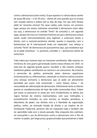 contra a democracia (como meio). O que espanta é a clareza desse senhor
de quase 80 anos – e há 70 anos – diante de uma questão que se arrasta
sem solução teórica e prática até os dias de hoje. Por que John Dewey
pôde ter tamanha clareza? Por duas razões, pelo menos: em primeiro
lugar porque ele estava realmente convertido à democracia como idéia
(ou seja, a democracia no sentido “forte” do conceito) e, em segundo
lugar, porque ele vivia um momento histórico em que a democracia estava
sendo usada instrumentalmente para legitimar a autocracia (tanto à
direita, com o nacional-socialismo alemão, quanto à esquerda, com o
bolchevismo da III Internacional ainda em expansão). Isso reforça o
conceito “forte” de democracia do qual partimos aqui, que estabelece que
só se pode conceituar – e, portanto, conceber a – democracia diante da
autocracia.

Tudo indica que vivemos hoje um momento semelhante. Não estamos na
iminência de uma guerra generalizada (como estava Dewey em 1937, na
ante-sala da segunda grande guerra mundial) e não existem ameaças
totalitárias globais semelhantes ao nazismo e ao comunismo. No entanto,
a perversão da política promovida pelos diversos populismos
(remanescentes ou reflorescentes, sobretudo na América Latina) constitui
uma ameaça seriíssima à democracia que só pode ser plenamente
percebida por quem está convencido – como Dewey estava – da
necessidade da radicalização da democracia. Infelizmente tanto os liberais
quanto os socialdemocratas de hoje não estão convencidos disso. Crêem
que basta se posicionar (e ainda por cima timidamente) na defesa das
regras formais do sistema representativo, com suas instituições e
procedimentos limitados ao voto secreto, às eleições periódicas, à
alternância de poder, aos direitos civis e à liberdade de organização
política, enfim, ao chamado Estado de direito e ao império da lei.
Parodiando Tayllerand, parecem não ter esquecido nada e também não
ter aprendido nada com o século passado. Mas enquanto eles cochilam,
vai avançando o uso da democracia contra a democracia com o fito de
manter no poder, por longo prazo, grupos privados que proclamam o ideal



                                    3
 
